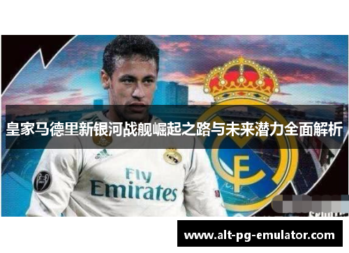 皇家马德里新银河战舰崛起之路与未来潜力全面解析