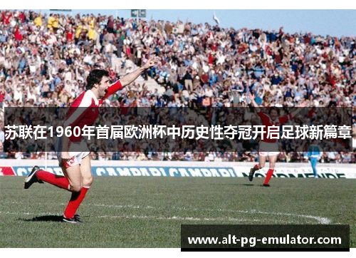 苏联在1960年首届欧洲杯中历史性夺冠开启足球新篇章