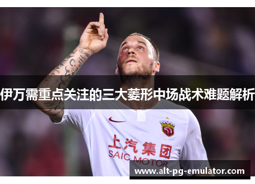 伊万需重点关注的三大菱形中场战术难题解析