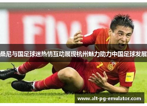 桑尼与国足球迷热情互动展现杭州魅力助力中国足球发展