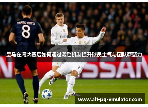 皇马在淘汰赛后如何通过激励机制提升球员士气与团队凝聚力