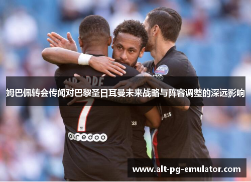 姆巴佩转会传闻对巴黎圣日耳曼未来战略与阵容调整的深远影响