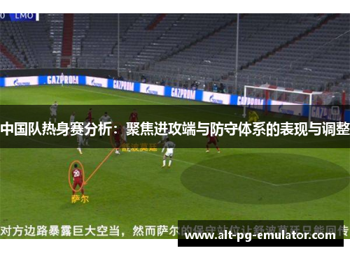 中国队热身赛分析：聚焦进攻端与防守体系的表现与调整