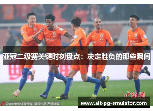 亚冠二级赛关键时刻盘点：决定胜负的那些瞬间