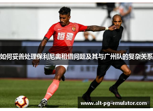 如何妥善处理保利尼奥租借问题及其与广州队的复杂关系