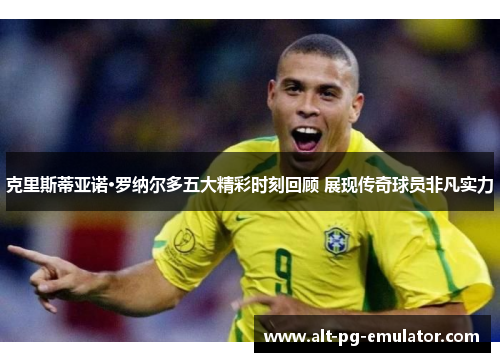 克里斯蒂亚诺·罗纳尔多五大精彩时刻回顾 展现传奇球员非凡实力