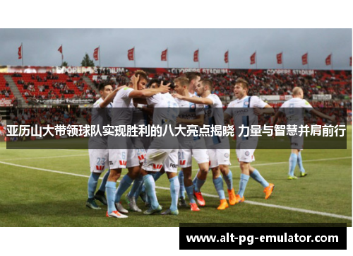 亚历山大带领球队实现胜利的八大亮点揭晓 力量与智慧并肩前行