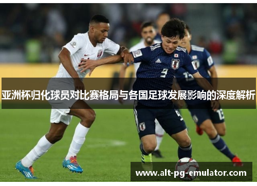 亚洲杯归化球员对比赛格局与各国足球发展影响的深度解析