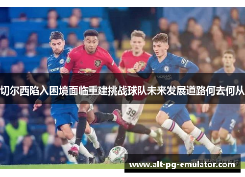 切尔西陷入困境面临重建挑战球队未来发展道路何去何从