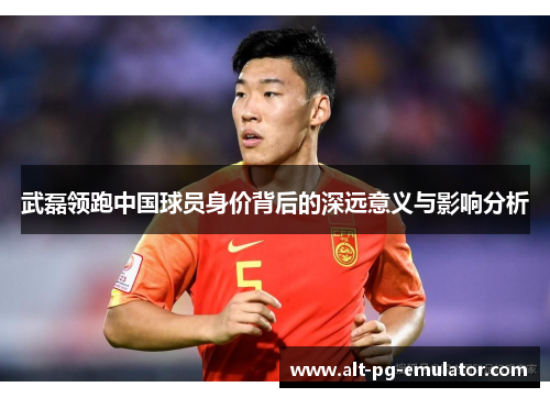 武磊领跑中国球员身价背后的深远意义与影响分析