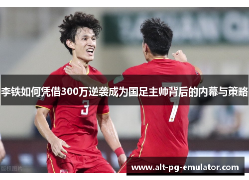 李铁如何凭借300万逆袭成为国足主帅背后的内幕与策略