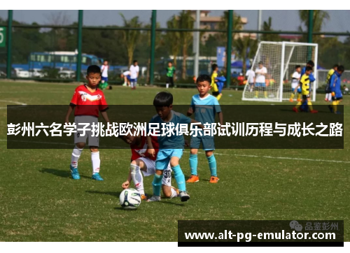 彭州六名学子挑战欧洲足球俱乐部试训历程与成长之路