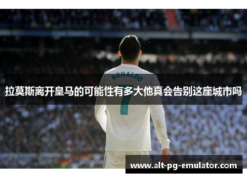 拉莫斯离开皇马的可能性有多大他真会告别这座城市吗