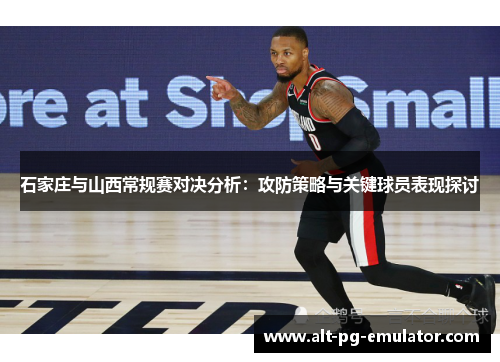 石家庄与山西常规赛对决分析：攻防策略与关键球员表现探讨
