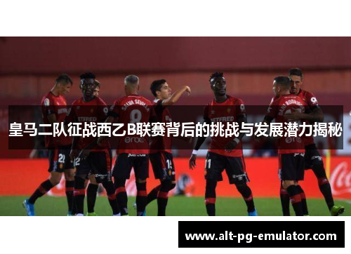 皇马二队征战西乙B联赛背后的挑战与发展潜力揭秘