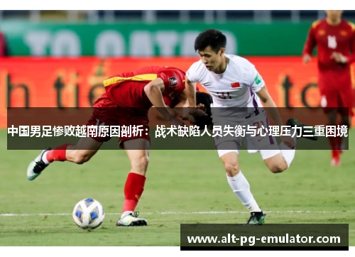 中国男足惨败越南原因剖析：战术缺陷人员失衡与心理压力三重困境