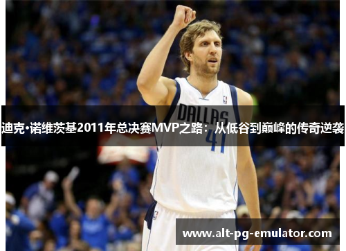 迪克·诺维茨基2011年总决赛MVP之路：从低谷到巅峰的传奇逆袭