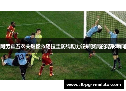 阿劳霍五次关键拯救乌拉圭防线助力逆转赛局的精彩瞬间