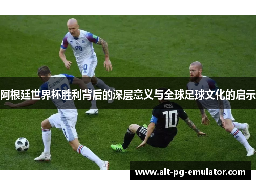 阿根廷世界杯胜利背后的深层意义与全球足球文化的启示