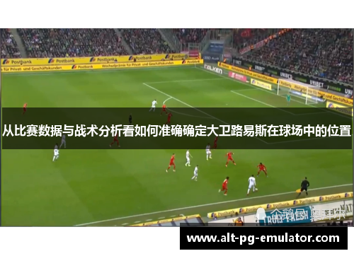 从比赛数据与战术分析看如何准确确定大卫路易斯在球场中的位置