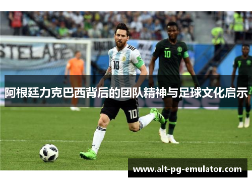 阿根廷力克巴西背后的团队精神与足球文化启示