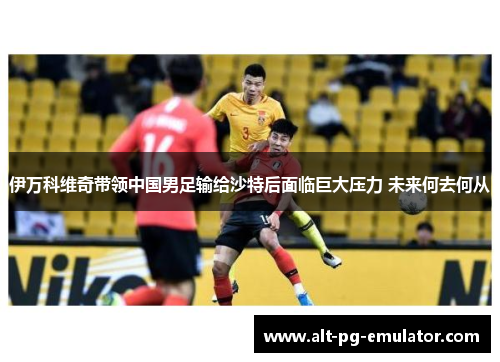 伊万科维奇带领中国男足输给沙特后面临巨大压力 未来何去何从