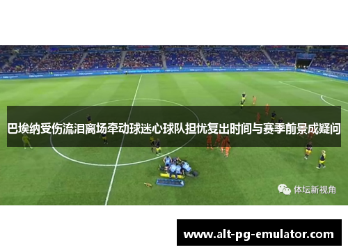 巴埃纳受伤流泪离场牵动球迷心球队担忧复出时间与赛季前景成疑问