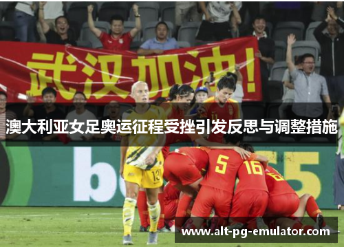 澳大利亚女足奥运征程受挫引发反思与调整措施