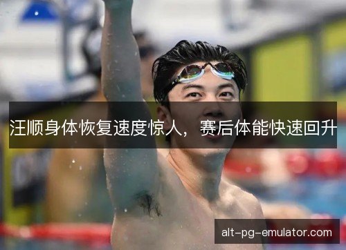 汪顺身体恢复速度惊人，赛后体能快速回升